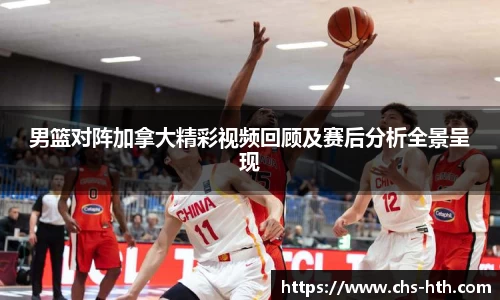男篮对阵加拿大精彩视频回顾及赛后分析全景呈现